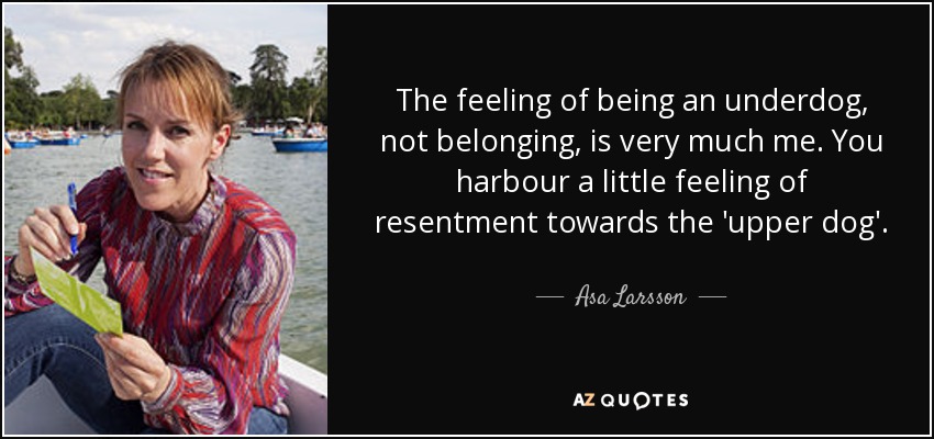 The feeling of being an underdog, not belonging, is very much me. You harbour a little feeling of resentment towards the 'upper dog'. - Asa Larsson