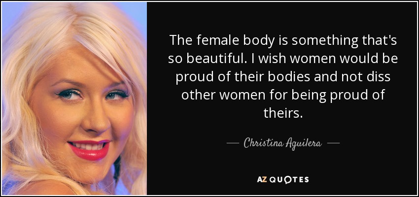 The female body is something that's so beautiful. I wish women would be proud of their bodies and not diss other women for being proud of theirs. - Christina Aguilera