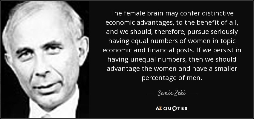 The female brain may confer distinctive economic advantages, to the benefit of all, and we should, therefore, pursue seriously having equal numbers of women in topic economic and financial posts. If we persist in having unequal numbers, then we should advantage the women and have a smaller percentage of men. - Semir Zeki