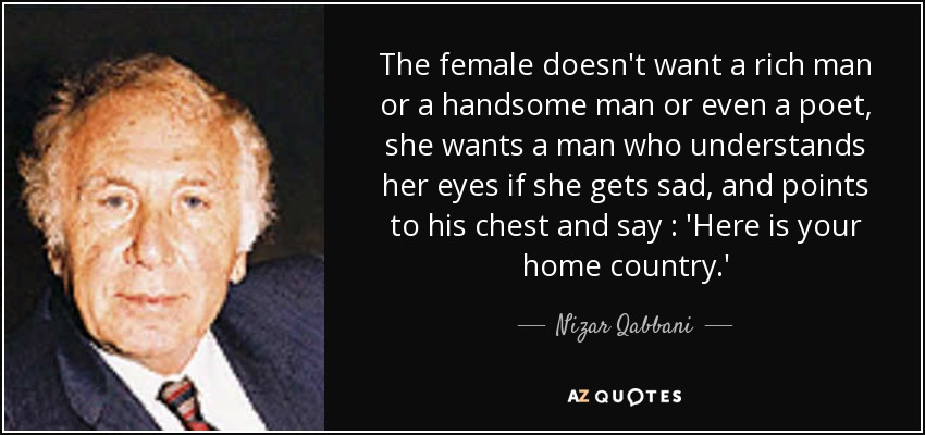 The female doesn't want a rich man or a handsome man or even a poet, she wants a man who understands her eyes if she gets sad, and points to his chest and say : 'Here is your home country.' - Nizar Qabbani