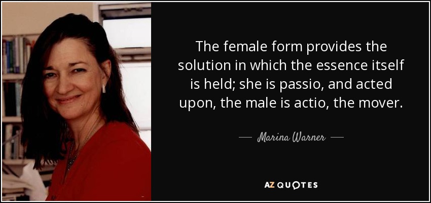 La forma femenina proporciona la solución en la que se sostiene la propia esencia; ella es passio, y actuada, el varón es actio, el movedor. - Marina Warner