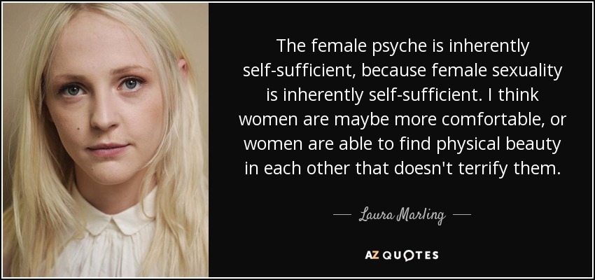 The female psyche is inherently self-sufficient, because female sexuality is inherently self-sufficient. I think women are maybe more comfortable, or women are able to find physical beauty in each other that doesn't terrify them. - Laura Marling