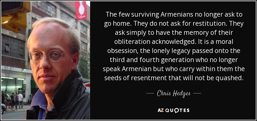 The few surviving Armenians no longer ask to go home. They do not ask for restitution. They ask simply to have the memory of their obliteration acknowledged. It is a moral obsession, the lonely legacy passed onto the third and fourth generation who no longer speak Armenian but who carry within them the seeds of resentment that will not be quashed. - Chris Hedges