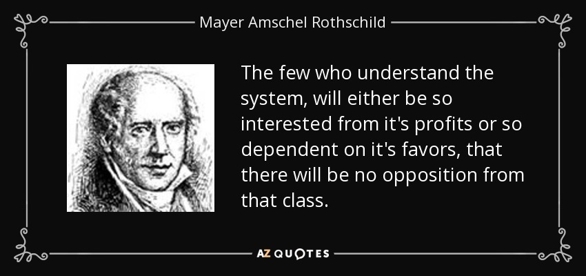 The few who understand the system, will either be so interested from it's profits or so dependent on it's favors, that there will be no opposition from that class. - Mayer Amschel Rothschild