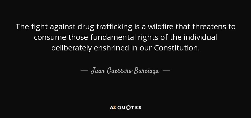 The fight against drug trafficking is a wildfire that threatens to consume those fundamental rights of the individual deliberately enshrined in our Constitution. - Juan Guerrero Burciaga