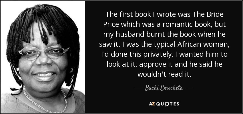 The first book I wrote was The Bride Price which was a romantic book, but my husband burnt the book when he saw it. I was the typical African woman, I'd done this privately, I wanted him to look at it, approve it and he said he wouldn't read it. - Buchi Emecheta