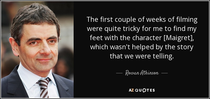 The first couple of weeks of filming were quite tricky for me to find my feet with the character [Maigret], which wasn't helped by the story that we were telling. - Rowan Atkinson