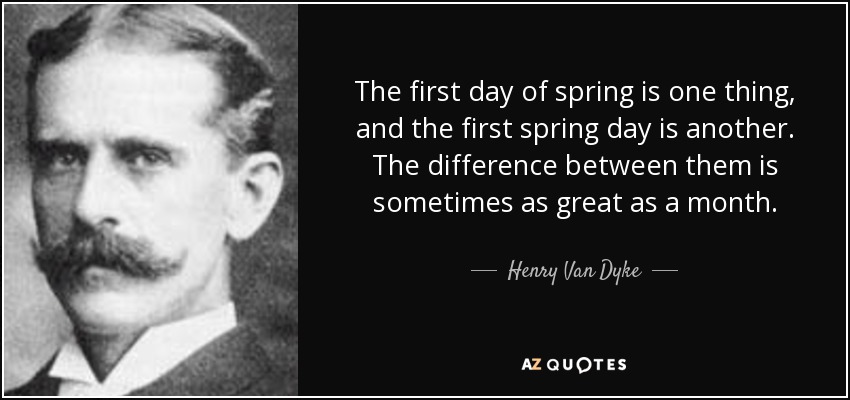 The first day of spring is one thing, and the first spring day is another. The difference between them is sometimes as great as a month. - Henry Van Dyke