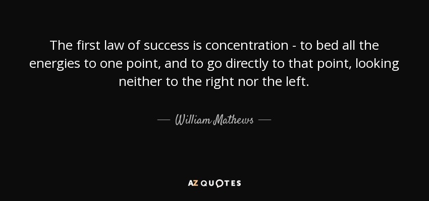 The first law of success is concentration - to bed all the energies to one point, and to go directly to that point, looking neither to the right nor the left. - William Mathews