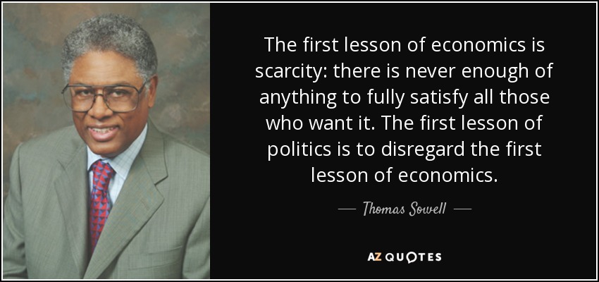The first lesson of economics is scarcity: there is never enough of anything to fully satisfy all those who want it. The first lesson of politics is to disregard the first lesson of economics. - Thomas Sowell