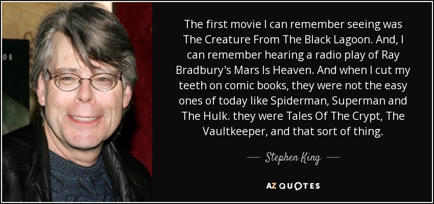 The first movie I can remember seeing was The Creature From The Black Lagoon. And, I can remember hearing a radio play of Ray Bradbury's Mars Is Heaven. And when I cut my teeth on comic books, they were not the easy ones of today like Spiderman, Superman and The Hulk. they were Tales Of The Crypt, The Vaultkeeper, and that sort of thing. - Stephen King