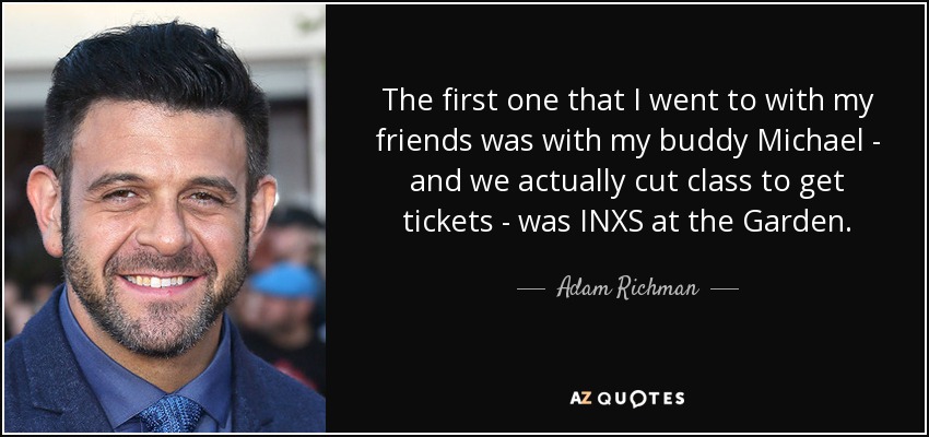 The first one that I went to with my friends was with my buddy Michael - and we actually cut class to get tickets - was INXS at the Garden. - Adam Richman