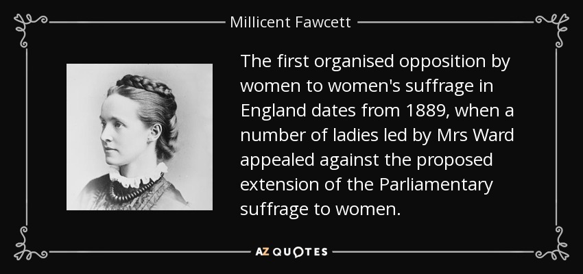 The first organised opposition by women to women's suffrage in England dates from 1889, when a number of ladies led by Mrs Ward appealed against the proposed extension of the Parliamentary suffrage to women. - Millicent Fawcett