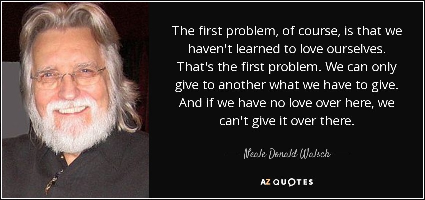 The first problem, of course, is that we haven't learned to love ourselves. That's the first problem. We can only give to another what we have to give. And if we have no love over here, we can't give it over there. - Neale Donald Walsch