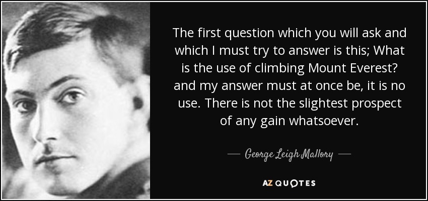 The first question which you will ask and which I must try to answer is this; What is the use of climbing Mount Everest? and my answer must at once be, it is no use. There is not the slightest prospect of any gain whatsoever. - George Leigh Mallory