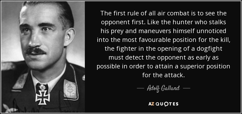 The first rule of all air combat is to see the opponent first. Like the hunter who stalks his prey and maneuvers himself unnoticed into the most favourable position for the kill, the fighter in the opening of a dogfight must detect the opponent as early as possible in order to attain a superior position for the attack. - Adolf Galland