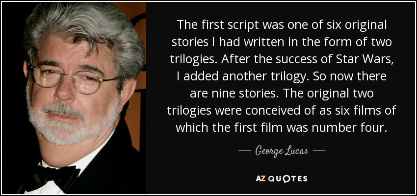 The first script was one of six original stories I had written in the form of two trilogies. After the success of Star Wars, I added another trilogy. So now there are nine stories. The original two trilogies were conceived of as six films of which the first film was number four. - George Lucas