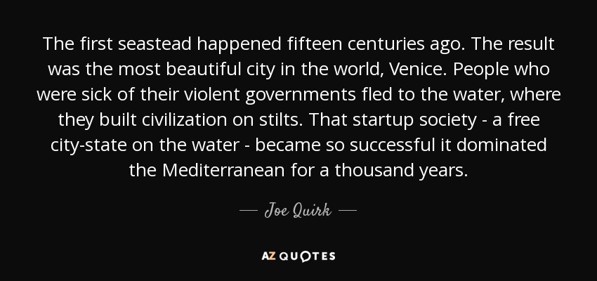 The first seastead happened fifteen centuries ago. The result was the most beautiful city in the world, Venice. People who were sick of their violent governments fled to the water, where they built civilization on stilts. That startup society - a free city-state on the water - became so successful it dominated the Mediterranean for a thousand years. - Joe Quirk