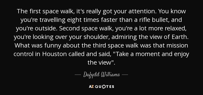 The first space walk, it's really got your attention. You know you're travelling eight times faster than a rifle bullet, and you're outside. Second space walk, you're a lot more relaxed, you're looking over your shoulder, admiring the view of Earth. What was funny about the third space walk was that mission control in Houston called and said, 