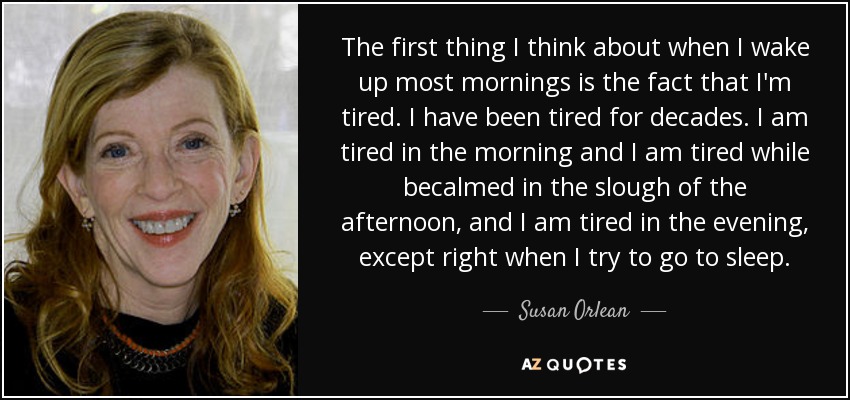 The first thing I think about when I wake up most mornings is the fact that I'm tired. I have been tired for decades. I am tired in the morning and I am tired while becalmed in the slough of the afternoon, and I am tired in the evening, except right when I try to go to sleep. - Susan Orlean