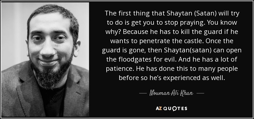 The first thing that Shaytan (Satan) will try to do is get you to stop praying. You know why? Because he has to kill the guard if he wants to penetrate the castle. Once the guard is gone, then Shaytan(satan) can open the floodgates for evil. And he has a lot of patience. He has done this to many people before so he’s experienced as well. - Nouman Ali Khan