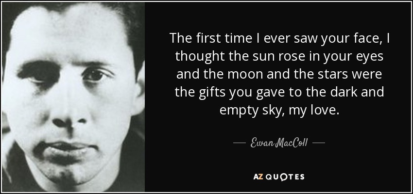 The first time I ever saw your face, I thought the sun rose in your eyes and the moon and the stars were the gifts you gave to the dark and empty sky, my love. - Ewan MacColl