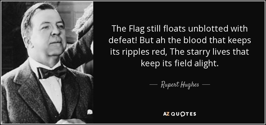 The Flag still floats unblotted with defeat! But ah the blood that keeps its ripples red, The starry lives that keep its field alight. - Rupert Hughes