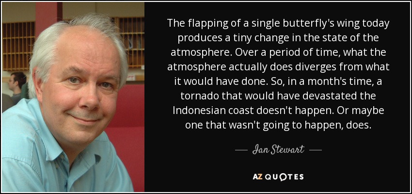 The flapping of a single butterfly's wing today produces a tiny change in the state of the atmosphere. Over a period of time, what the atmosphere actually does diverges from what it would have done. So, in a month's time, a tornado that would have devastated the Indonesian coast doesn't happen. Or maybe one that wasn't going to happen, does. - Ian Stewart