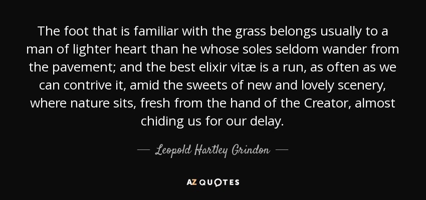 The foot that is familiar with the grass belongs usually to a man of lighter heart than he whose soles seldom wander from the pavement; and the best elixir vitæ is a run, as often as we can contrive it, amid the sweets of new and lovely scenery, where nature sits, fresh from the hand of the Creator, almost chiding us for our delay. - Leopold Hartley Grindon