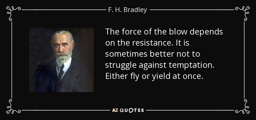 The force of the blow depends on the resistance. It is sometimes better not to struggle against temptation. Either fly or yield at once. - F. H. Bradley
