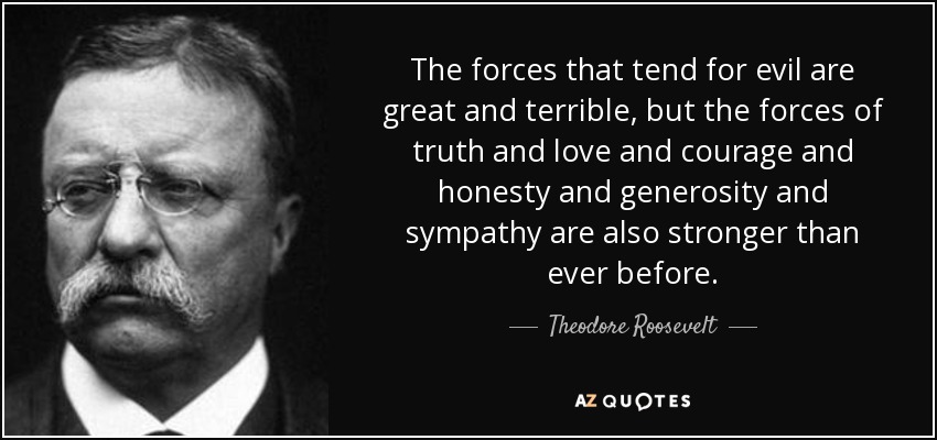 The forces that tend for evil are great and terrible, but the forces of truth and love and courage and honesty and generosity and sympathy are also stronger than ever before. - Theodore Roosevelt