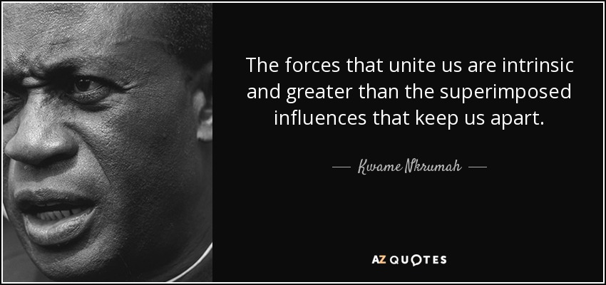 The forces that unite us are intrinsic and greater than the superimposed influences that keep us apart. - Kwame Nkrumah