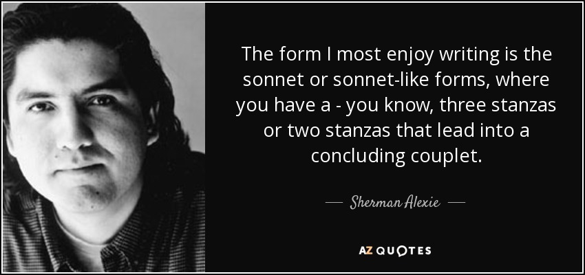 The form I most enjoy writing is the sonnet or sonnet-like forms, where you have a - you know, three stanzas or two stanzas that lead into a concluding couplet. - Sherman Alexie