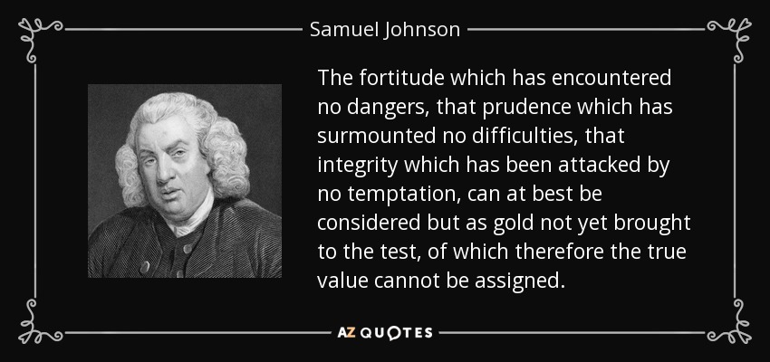 La fortaleza que no se ha enfrentado a ningún peligro, la prudencia que no ha superado ninguna dificultad, la integridad que no ha sido atacada por ninguna tentación, en el mejor de los casos no pueden ser consideradas sino como oro que aún no ha sido puesto a prueba y al que, por lo tanto, no se le puede asignar su verdadero valor. - Samuel Johnson