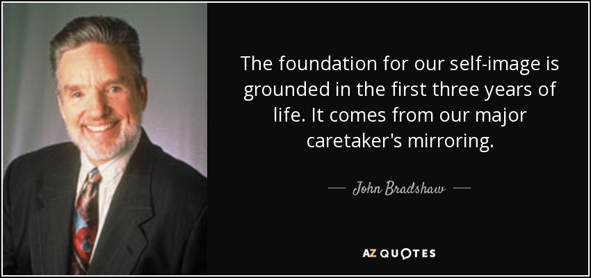 The foundation for our self-image is grounded in the first three years of life. It comes from our major caretaker's mirroring. - John Bradshaw