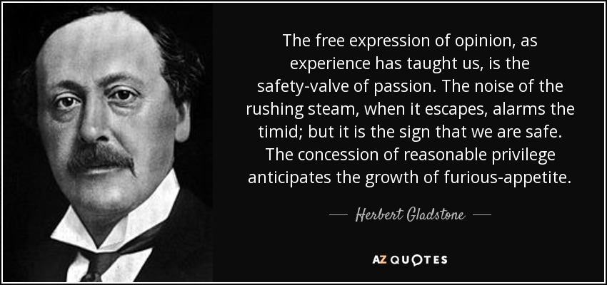 The free expression of opinion, as experience has taught us, is the safety-valve of passion. The noise of the rushing steam, when it escapes, alarms the timid; but it is the sign that we are safe. The concession of reasonable privilege anticipates the growth of furious-appetite. - Herbert Gladstone, 1st Viscount Gladstone