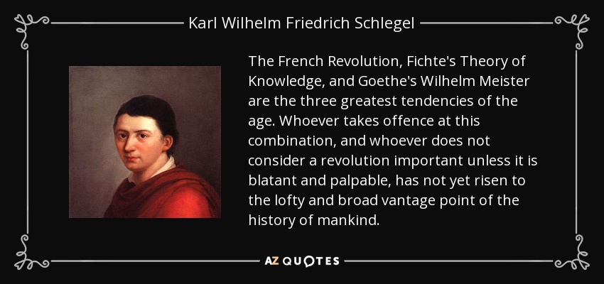 The French Revolution, Fichte's Theory of Knowledge, and Goethe's Wilhelm Meister are the three greatest tendencies of the age. Whoever takes offence at this combination, and whoever does not consider a revolution important unless it is blatant and palpable, has not yet risen to the lofty and broad vantage point of the history of mankind. - Karl Wilhelm Friedrich Schlegel