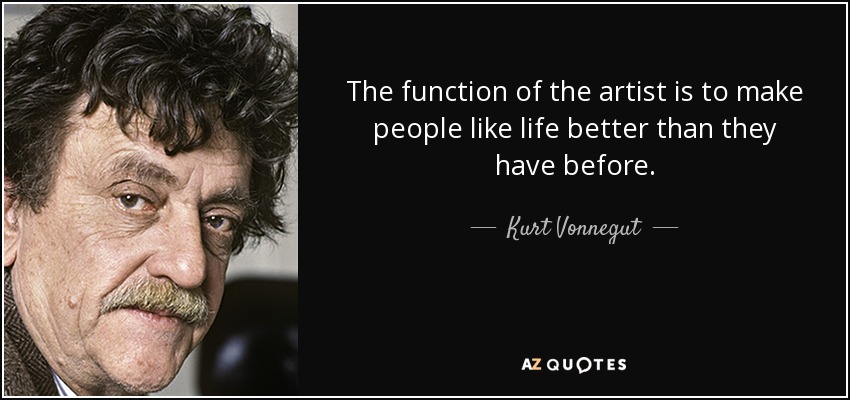 The function of the artist is to make people like life better than they have before. - Kurt Vonnegut