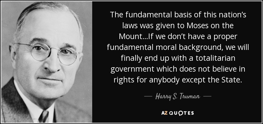 The fundamental basis of this nation’s laws was given to Moses on the Mount…If we don’t have a proper fundamental moral background, we will finally end up with a totalitarian government which does not believe in rights for anybody except the State. - Harry S. Truman