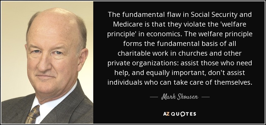 The fundamental flaw in Social Security and Medicare is that they violate the 'welfare principle' in economics. The welfare principle forms the fundamental basis of all charitable work in churches and other private organizations: assist those who need help, and equally important, don't assist individuals who can take care of themselves. - Mark Skousen