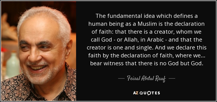 The fundamental idea which defines a human being as a Muslim is the declaration of faith: that there is a creator, whom we call God - or Allah, in Arabic - and that the creator is one and single. And we declare this faith by the declaration of faith, where we... bear witness that there is no God but God. - Feisal Abdul Rauf