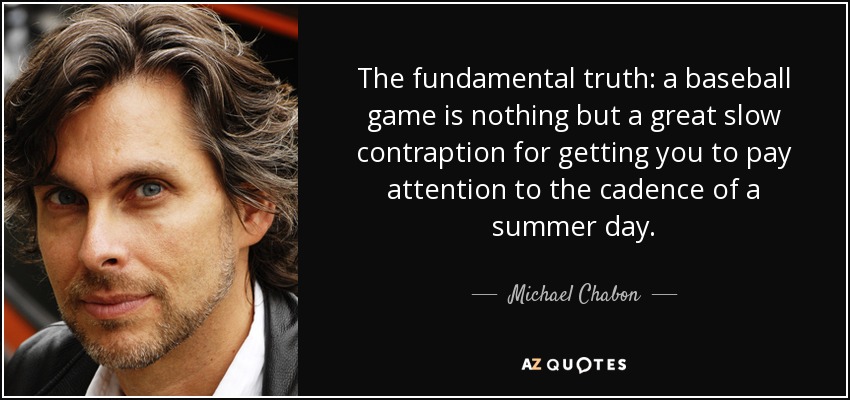 The fundamental truth: a baseball game is nothing but a great slow contraption for getting you to pay attention to the cadence of a summer day. - Michael Chabon