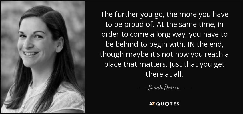 The further you go, the more you have to be proud of. At the same time, in order to come a long way, you have to be behind to begin with. IN the end, though maybe it's not how you reach a place that matters. Just that you get there at all. - Sarah Dessen