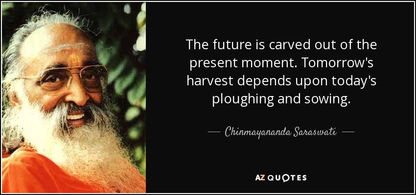 The future is carved out of the present moment. Tomorrow's harvest depends upon today's ploughing and sowing. - Chinmayananda Saraswati