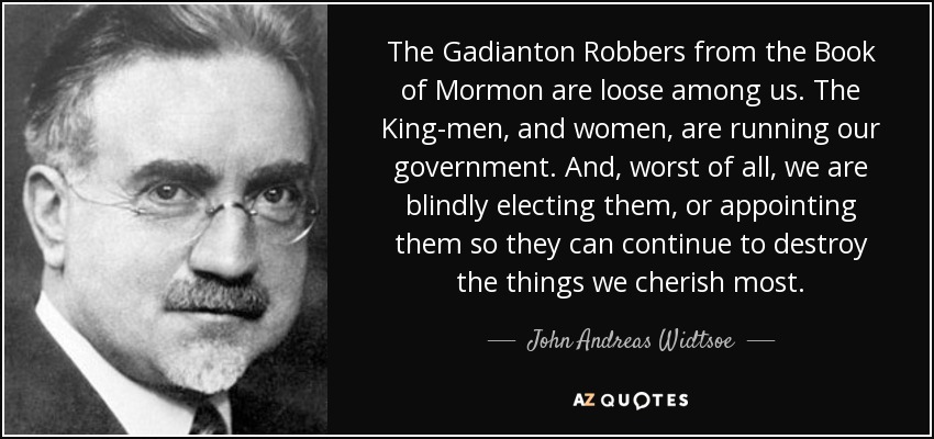 The Gadianton Robbers from the Book of Mormon are loose among us. The King-men, and women, are running our government. And, worst of all, we are blindly electing them, or appointing them so they can continue to destroy the things we cherish most. - John Andreas Widtsoe