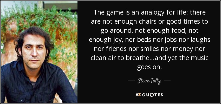 The game is an analogy for life: there are not enough chairs or good times to go around, not enough food, not enough joy, nor beds nor jobs nor laughs nor friends nor smiles nor money nor clean air to breathe...and yet the music goes on. - Steve Toltz