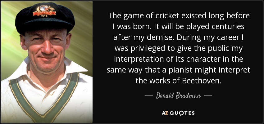 The game of cricket existed long before I was born. It will be played centuries after my demise. During my career I was privileged to give the public my interpretation of its character in the same way that a pianist might interpret the works of Beethoven. - Donald Bradman