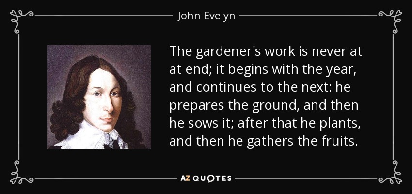The gardener's work is never at at end; it begins with the year, and continues to the next: he prepares the ground, and then he sows it; after that he plants, and then he gathers the fruits. - John Evelyn