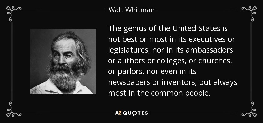 The genius of the United States is not best or most in its executives or legislatures, nor in its ambassadors or authors or colleges, or churches, or parlors, nor even in its newspapers or inventors, but always most in the common people. - Walt Whitman