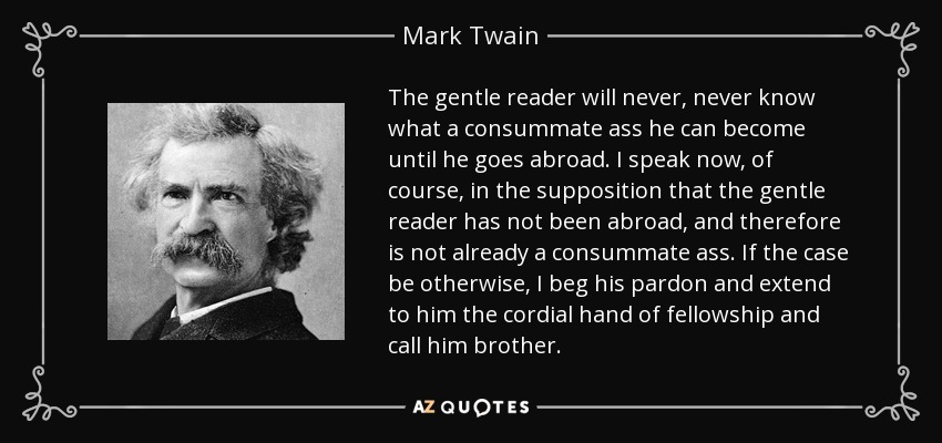 The gentle reader will never, never know what a consummate ass he can become until he goes abroad. I speak now, of course, in the supposition that the gentle reader has not been abroad, and therefore is not already a consummate ass. If the case be otherwise, I beg his pardon and extend to him the cordial hand of fellowship and call him brother. - Mark Twain